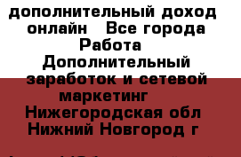 дополнительный доход  онлайн - Все города Работа » Дополнительный заработок и сетевой маркетинг   . Нижегородская обл.,Нижний Новгород г.